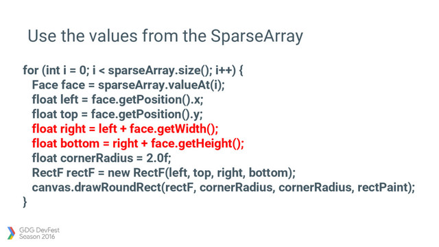 Use the values from the SparseArray
for (int i = 0; i < sparseArray.size(); i++) {
Face face = sparseArray.valueAt(i);
float left = face.getPosition().x;
float top = face.getPosition().y;
float right = left + face.getWidth();
float bottom = right + face.getHeight();
float cornerRadius = 2.0f;
RectF rectF = new RectF(left, top, right, bottom);
canvas.drawRoundRect(rectF, cornerRadius, cornerRadius, rectPaint);
}
