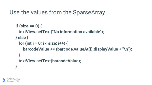 Use the values from the SparseArray
if (size == 0) {
textView.setText("No information available");
} else {
for (int i = 0; i < size; i++) {
barcodeValue += (barcode.valueAt(i).displayValue + "\n");
}
textView.setText(barcodeValue);
}
