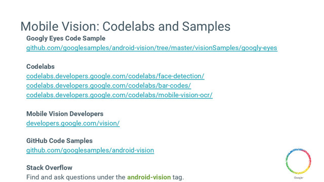 Mobile Vision: Codelabs and Samples
Googly Eyes Code Sample
github.com/googlesamples/android-vision/tree/master/visionSamples/googly-eyes
Codelabs
codelabs.developers.google.com/codelabs/face-detection/
codelabs.developers.google.com/codelabs/bar-codes/
codelabs.developers.google.com/codelabs/mobile-vision-ocr/
Mobile Vision Developers
developers.google.com/vision/
GitHub Code Samples
github.com/googlesamples/android-vision
Stack Overflow
Find and ask questions under the android-vision tag.
