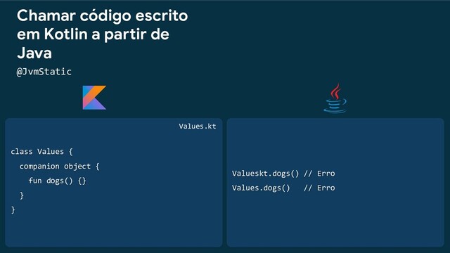 class Values {
companion object {
fun dogs() {}
}
}
Chamar código escrito
em Kotlin a partir de
Java
@JvmStatic
Valueskt.dogs() // Erro
Values.dogs() // Erro
Values.kt
