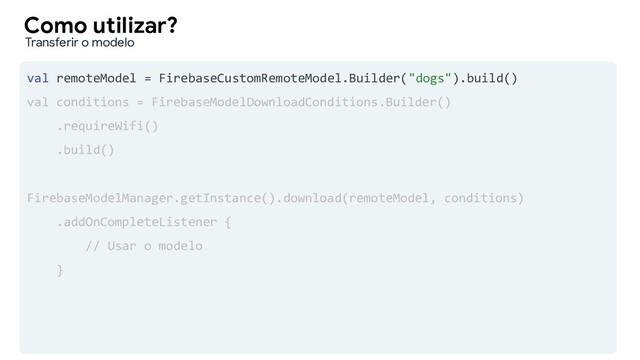 val remoteModel = FirebaseCustomRemoteModel.Builder("dogs").build()
val conditions = FirebaseModelDownloadConditions.Builder()
.requireWifi()
.build()
FirebaseModelManager.getInstance().download(remoteModel, conditions)
.addOnCompleteListener {
// Usar o modelo
}
Como utilizar?
Transferir o modelo

