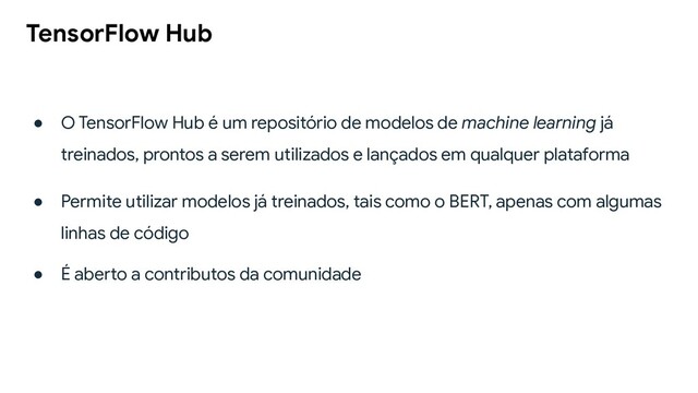 TensorFlow Hub
● O TensorFlow Hub é um repositório de modelos de machine learning já
treinados, prontos a serem utilizados e lançados em qualquer plataforma
● Permite utilizar modelos já treinados, tais como o BERT, apenas com algumas
linhas de código
● É aberto a contributos da comunidade
