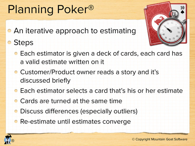 © Copyright Mountain Goat Software
®
Planning Poker®
An iterative approach to estimating
Steps
Each estimator is given a deck of cards, each card has
a valid estimate written on it
Customer/Product owner reads a story and it’s
discussed brieﬂy
Each estimator selects a card that’s his or her estimate
Cards are turned at the same time
Discuss diﬀerences (especially outliers)
Re-estimate until estimates converge

