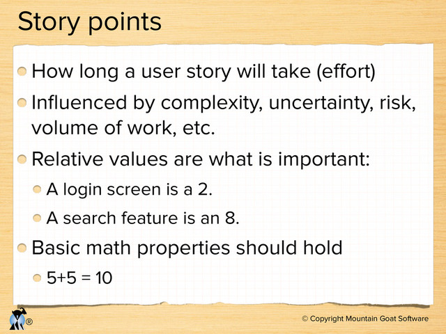 © Copyright Mountain Goat Software
®
Story points
How long a user story will take (eﬀort)
Inﬂuenced by complexity, uncertainty, risk,
volume of work, etc.
Relative values are what is important:
A login screen is a 2.
A search feature is an 8.
Basic math properties should hold
5+5 = 10
