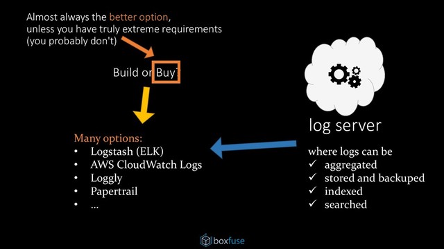 log server
where logs can be
✓ aggregated
✓ stored and backuped
✓ indexed
✓ searched
Many options:
• Logstash (ELK)
• AWS CloudWatch Logs
• Loggly
• Papertrail
• …
Build or Buy?
Almost always the better option,
unless you have truly extreme requirements
(you probably don't)
