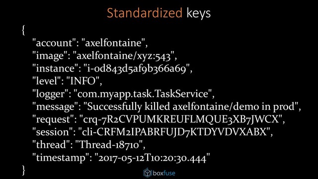 {
"account": "axelfontaine",
"image": "axelfontaine/xyz:543",
"instance": "i-0d843d5af9b366a69",
"level": "INFO",
"logger": "com.myapp.task.TaskService",
"message": "Successfully killed axelfontaine/demo in prod",
"request": "crq-7R2CVPUMKREUFLMQUE3XB7JWCX",
"session": "cli-CRFM2IPABRFUJD7KTDYVDVXABX",
"thread": "Thread-18710",
"timestamp": "2017-05-12T10:20:30.444"
}
Standardized keys
