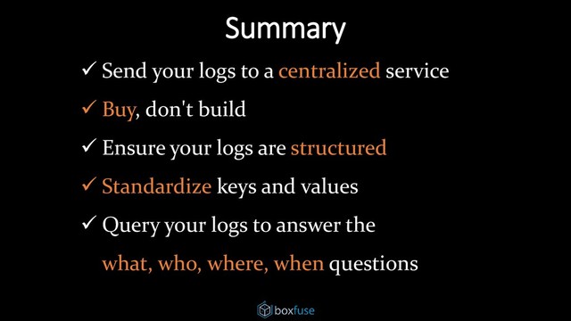 Summary
✓ Send your logs to a centralized service
✓ Buy, don't build
✓ Ensure your logs are structured
✓ Standardize keys and values
✓ Query your logs to answer the
what, who, where, when questions
