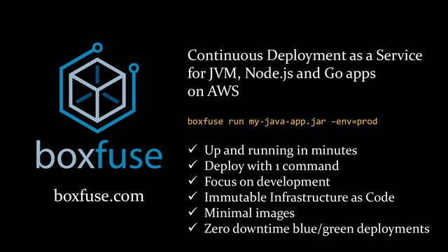 boxfuse.com
Continuous Deployment as a Service
for JVM, Node.js and Go apps
on AWS
✓ Up and running in minutes
✓ Deploy with 1 command
✓ Focus on development
✓ Immutable Infrastructure as Code
✓ Minimal images
✓ Zero downtime blue/green deployments
boxfuse run my-java-app.jar –env=prod
