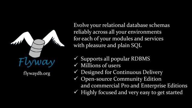 flywaydb.org
Evolve your relational database schemas
reliably across all your environments
for each of your modules and services
with pleasure and plain SQL
✓ Supports all popular RDBMS
✓ Millions of users
✓ Designed for Continuous Delivery
✓ Open-source Community Edition
and commercial Pro and Enterprise Editions
✓ Highly focused and very easy to get started
