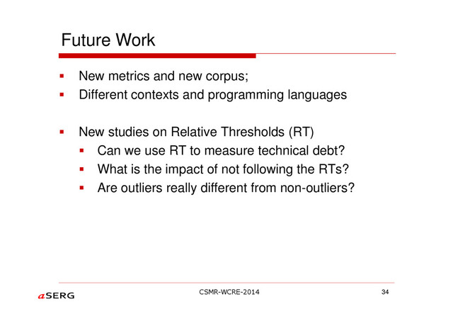 Future Work
New metrics and new corpus;
Different contexts and programming languages
New studies on Relative Thresholds (RT)
Can we use RT to measure technical debt?
What is the impact of not following the RTs?
Are outliers really different from non-outliers?
34
CSMR-WCRE-2014
