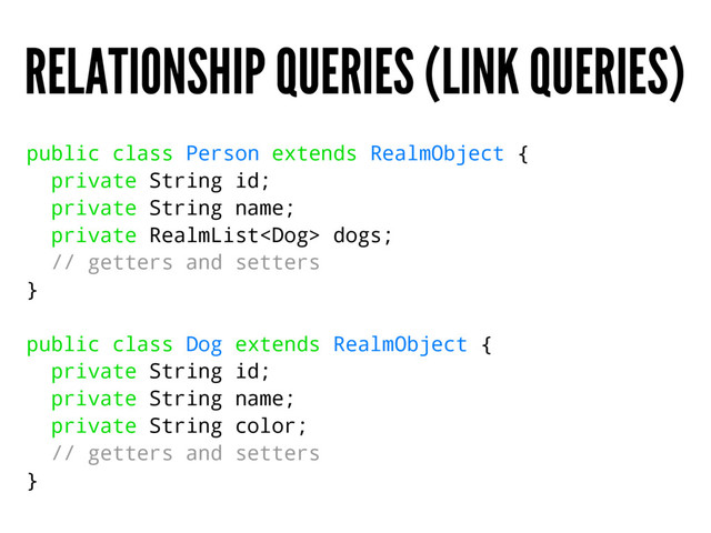 RELATIONSHIP QUERIES (LINK QUERIES)
public class Person extends RealmObject {
private String id;
private String name;
private RealmList dogs;
// getters and setters
}
public class Dog extends RealmObject {
private String id;
private String name;
private String color;
// getters and setters
}
