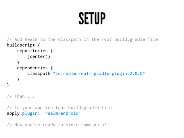 SETUP
// Add Realm to the classpath in the root build.gradle file
buildscript {
repositories {
jcenter()
}
dependencies {
classpath "io.realm:realm-gradle-plugin:2.0.0"
}
}
// Then ...
// In your applicaitons build.gradle file
apply plugin: 'realm-android'
// Now you're ready to store some data!
