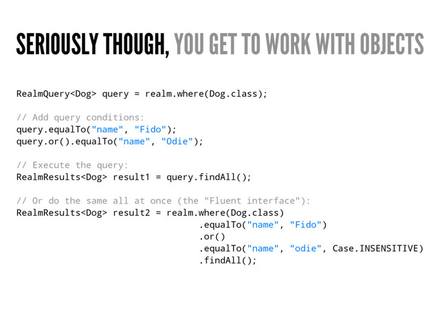 SERIOUSLY THOUGH, YOU GET TO WORK WITH OBJECTS
RealmQuery query = realm.where(Dog.class);
// Add query conditions:
query.equalTo("name", "Fido");
query.or().equalTo("name", "Odie");
// Execute the query:
RealmResults result1 = query.findAll();
// Or do the same all at once (the "Fluent interface"):
RealmResults result2 = realm.where(Dog.class)
.equalTo("name", "Fido")
.or()
.equalTo("name", "odie", Case.INSENSITIVE)
.findAll();
