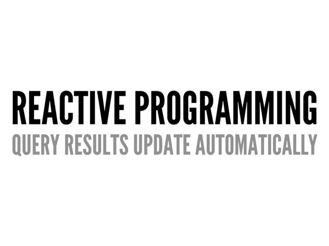 REACTIVE PROGRAMMING
QUERY RESULTS UPDATE AUTOMATICALLY
