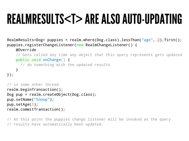 REALMRESULTS ARE ALSO AUTO-UPDATING
RealmResults puppies = realm.where(Dog.class).lessThan("age", 2).first();
puppies.registerChangeListener(new RealmChangeListener() {
@Override
// Gets called any time any object that this query represents gets updated
public void onChange() {
// do something with the updated results
}
});
// in some other thread
realm.beginTransaction();
Dog pup = realm.createObject(Dog.class);
pup.setName("Snoop");
pup.setAge(1);
realm.commitTransaction();
// At this point the puppies change listener will be invoked as the query
// results have automatically been updated.
