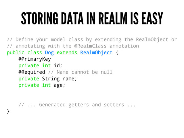 STORING DATA IN REALM IS EASY
// Define your model class by extending the RealmObject or
// annotating with the @RealmClass annotation
public class Dog extends RealmObject {
@PrimaryKey
private int id;
@Required // Name cannot be null
private String name;
private int age;
// ... Generated getters and setters ...
}
