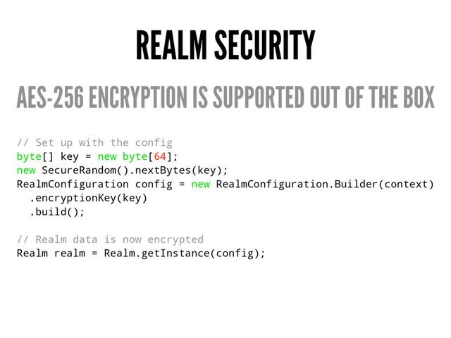 REALM SECURITY
AES-256 ENCRYPTION IS SUPPORTED OUT OF THE BOX
// Set up with the config
byte[] key = new byte[64];
new SecureRandom().nextBytes(key);
RealmConfiguration config = new RealmConfiguration.Builder(context)
.encryptionKey(key)
.build();
// Realm data is now encrypted
Realm realm = Realm.getInstance(config);
