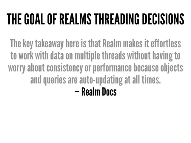 THE GOAL OF REALMS THREADING DECISIONS
The key takeaway here is that Realm makes it effortless
to work with data on multiple threads without having to
worry about consistency or performance because objects
and queries are auto-updating at all times.
— Realm Docs
