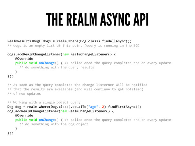 THE REALM ASYNC API
RealmResults dogs = realm.where(Dog.class).findAllAsync();
// dogs is an empty list at this point (query is running in the BG)
dogs.addRealmChangeListener(new RealmChangeListener() {
@Override
public void onChange() { // called once the query completes and on every update
// do something with the query results
}
});
// As soon as the query completes the change listerner will be notified
// that the results are available (and will continue to get notified)
// of new updates
// Working with a single object query
Dog dog = realm.where(Dog.class).equalTo("age", 2).findFirstAsync();
dog.addRealmChangeListener(new RealmChangeListener() {
@Override
public void onChange() { // called once the query completes and on every update
// do something with the dog object
}
});

