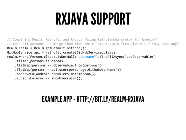 RXJAVA SUPPORT
// Combining Realm, Retrofit and RxJava (Using Retrolambda syntax for brevity)
// Load all persons and merge them with their latest stats from GitHub (if they have any)
Realm realm = Realm.getDefaultInstance();
GitHubService api = retrofit.create(GitHubService.class);
realm.where(Person.class).isNotNull("username").findAllAsync().asObservable()
.filter(persons.isLoaded)
.flatMap(persons -> Observable.from(persons))
.flatMap(person -> api.user(person.getGithubUserName())
.observeOn(AndroidSchedulers.mainThread())
.subscribe(user -> showUser(user));
EXAMPLE APP - HTTP://BIT.LY/REALM-RXJAVA
