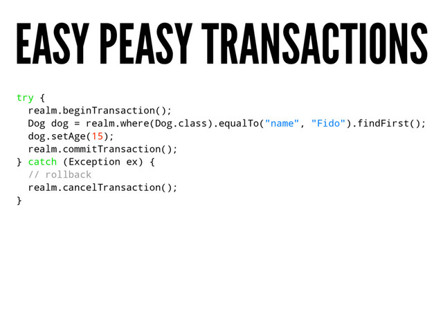 EASY PEASY TRANSACTIONS
try {
realm.beginTransaction();
Dog dog = realm.where(Dog.class).equalTo("name", "Fido").findFirst();
dog.setAge(15);
realm.commitTransaction();
} catch (Exception ex) {
// rollback
realm.cancelTransaction();
}

