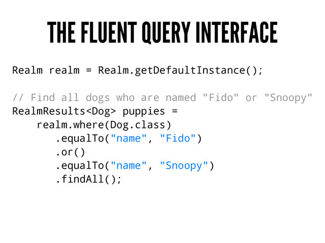 THE FLUENT QUERY INTERFACE
Realm realm = Realm.getDefaultInstance();
// Find all dogs who are named "Fido" or "Snoopy"
RealmResults puppies =
realm.where(Dog.class)
.equalTo("name", "Fido")
.or()
.equalTo("name", "Snoopy")
.findAll();
