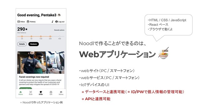 Noodlで作ることができるのは、
Webアプリケーション 
・webサイト（PC / スマートフォン）
・webサービス（PC / スマートフォン）
・IoTデバイスのUI
　→ データベースと連携可能（ = ID/PWで個人情報の管理可能）
　→ APIと連携可能
・HTML / CSS / JavaScript
・React ベース
・ブラウザで動くよ
↑ Noodlで作ったアプリケーション例
