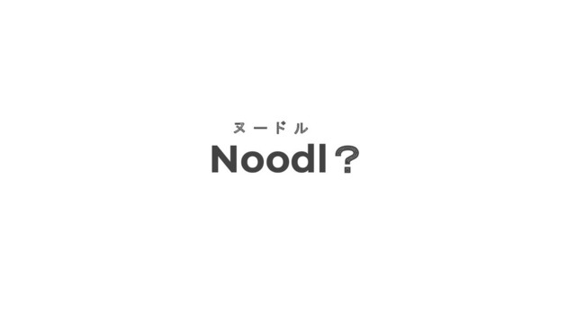 Noodl？
ヌ ー ド ル
