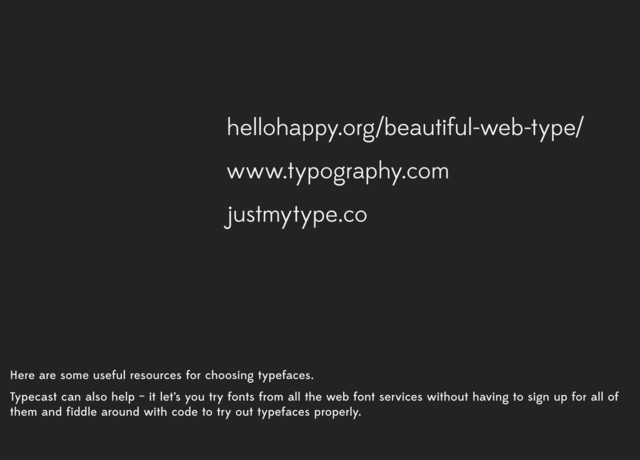 Here are some useful resources for choosing typefaces.
Typecast can also help – it let’s you try fonts from all the web font services without having to sign up for all of
them and fiddle around with code to try out typefaces properly.
hellohappy.org/beautiful-web-type/
www.typography.com
justmytype.co
