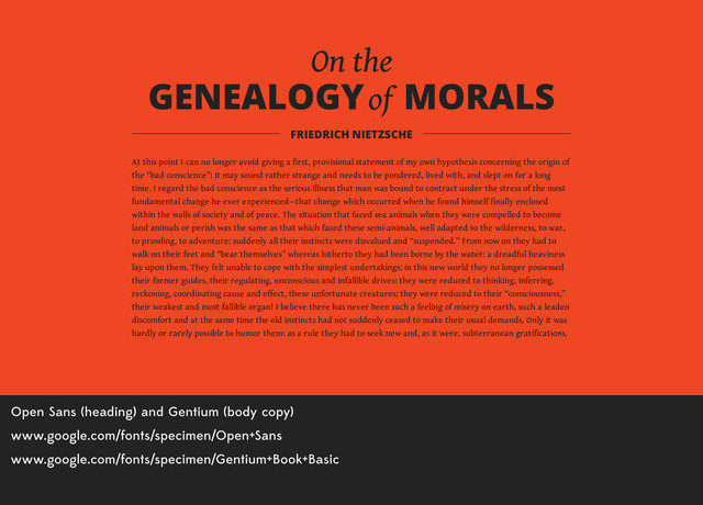 Open Sans (heading) and Gentium (body copy)
www.google.com/fonts/specimen/Open+Sans
www.google.com/fonts/specimen/Gentium+Book+Basic
On the
GENEALOGY of MORALS
At this point I can no longer avoid giving a first, provisional statement of my own hypothesis concerning the origin of
the “bad conscience”: it may sound rather strange and needs to be pondered, lived with, and slept on for a long
time. I regard the bad conscience as the serious illness that man was bound to contract under the stress of the most
fundamental change he ever experienced—that change which occurred when he found himself finally enclosed
within the walls of society and of peace. The situation that faced sea animals when they were compelled to become
land animals or perish was the same as that which faced these semi-animals, well adapted to the wilderness, to war,
to prowling, to adventure: suddenly all their instincts were disvalued and “suspended.” From now on they had to
walk on their feet and “bear themselves” whereas hitherto they had been borne by the water: a dreadful heaviness
lay upon them. They felt unable to cope with the simplest undertakings; in this new world they no longer possessed
their former guides, their regulating, unconscious and infallible drives: they were reduced to thinking, inferring,
reckoning, coordinating cause and effect, these unfortunate creatures; they were reduced to their “consciousness,”
their weakest and most fallible organ! I believe there has never been such a feeling of misery on earth, such a leaden
discomfort and at the same time the old instincts had not suddenly ceased to make their usual demands. Only it was
hardly or rarely possible to humor them: as a rule they had to seek new and, as it were, subterranean gratifications.
FRIEDRICH NIETZSCHE
