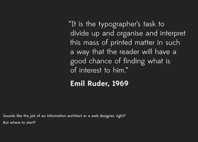 Sounds like the job of an information architect or a web designer, right?
But where to start?
“It is the typographer’s task to
divide up and organise and interpret
this mass of printed matter in such
a way that the reader will have a
good chance of finding what is
of interest to him.”
Emil Ruder, 1969
