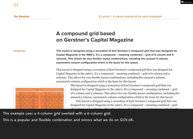 This example uses a 4-column grid overlaid with a 6-column grid.
This is a popular and flexible combination and mirrors what we do on GOV.UK.
A compound grid based
on Gerstner’s Capital Magazine
Introduction This layout is designed using a recreation of Karl Gerstner’s compound grid that was designed for
Capital Magazine in the 1960’s. It’s a compound – meaning combined – grid of 6 column and 4
columns. This allows for very flexible layout combinations, including the unusual 5 column,
asymmetric column configuration which is the basis for this layout.
This layout is designed using a recreation of Karl Gerstner’s compound grid that was designed for
Capital Magazine in the 1960’s. It’s a compound – meaning combined – grid of 6 column and 4
columns. This allows for very flexible layout combinations, including the unusual 5 column,
asymmetric column configuration which is the basis for this layout.
This layout is designed using a recreation of Karl Gerstner’s compound grid that was
designed for Capital Magazine in the 1960’s. It’s a compound – meaning combined – grid
of 6 column and 4 columns. This allows for very flexible layout combinations, including the
unusual 5 column, asymmetric column configuration which is the basis for this layout.
This layout is designed using a recreation of Karl Gerstner’s compound grid that was
designed for Capital Magazine in the 1960’s. It’s a compound – meaning combined – grid
of 6 column and 4 columns. This allows for very flexible layout combinations, including the
unusual 5 column, asymmetric column configuration which is the basis for this layout.It’s a
compound – meaning combined – grid of 6 column and 4 columns. This allows for very
flexible layout combinations, including the unusual 5 column, asymmetric column
configuration which is the basis for this layout.
This layout is designed using a recreation of Karl Gerstner’s compound grid that was
designed for Capital Magazine in the 1960’s. It’s a compound – meaning combined – grid
of 6 column and 4 columns. This allows for very flexible layout combinations, including the
Show grid
Show grid
The Gerstner 6 column + 4 column overlaid at the same breakpoint
