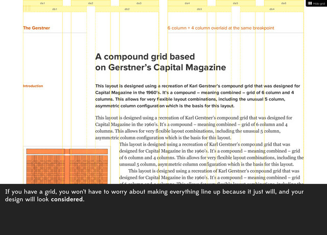 If you have a grid, you won’t have to worry about making everything line up because it just will, and your
design will look considered.
A compound grid based
on Gerstner’s Capital Magazine
Introduction This layout is designed using a recreation of Karl Gerstner’s compound grid that was designed for
Capital Magazine in the 1960’s. It’s a compound – meaning combined – grid of 6 column and 4
columns. This allows for very flexible layout combinations, including the unusual 5 column,
asymmetric column configuration which is the basis for this layout.
This layout is designed using a recreation of Karl Gerstner’s compound grid that was designed for
Capital Magazine in the 1960’s. It’s a compound – meaning combined – grid of 6 column and 4
columns. This allows for very flexible layout combinations, including the unusual 5 column,
asymmetric column configuration which is the basis for this layout.
This layout is designed using a recreation of Karl Gerstner’s compound grid that was
designed for Capital Magazine in the 1960’s. It’s a compound – meaning combined – grid
of 6 column and 4 columns. This allows for very flexible layout combinations, including the
unusual 5 column, asymmetric column configuration which is the basis for this layout.
This layout is designed using a recreation of Karl Gerstner’s compound grid that was
designed for Capital Magazine in the 1960’s. It’s a compound – meaning combined – grid
of 6 column and 4 columns. This allows for very flexible layout combinations, including the
unusual 5 column, asymmetric column configuration which is the basis for this layout.It’s a
compound – meaning combined – grid of 6 column and 4 columns. This allows for very
flexible layout combinations, including the unusual 5 column, asymmetric column
configuration which is the basis for this layout.
This layout is designed using a recreation of Karl Gerstner’s compound grid that was
designed for Capital Magazine in the 1960’s. It’s a compound – meaning combined – grid
of 6 column and 4 columns. This allows for very flexible layout combinations, including the
Show grid
Hide grid
The Gerstner 6 column + 4 column overlaid at the same breakpoint
da1 da2 da3 da4 da5 da6
db1 db2 db3 db4
