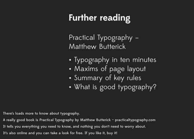 There’s loads more to know about typography.
A really good book is Practical Typography by Matthew Butterick – practicaltypography.com
It tells you everything you need to know, and nothing you don’t need to worry about.
It’s also online and you can take a look for free. If you like it, buy it!
Further reading
Practical Typography –
Matthew Butterick
• Typography in ten minutes
• Maxims of page layout
• Summary of key rules
• What is good typography?
