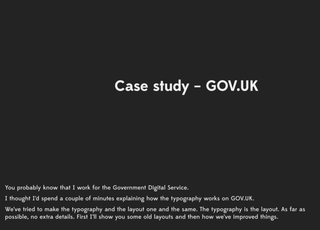 You probably know that I work for the Government Digital Service.
I thought I’d spend a couple of minutes explaining how the typography works on GOV.UK.
We’ve tried to make the typography and the layout one and the same. The typography is the layout. As far as
possible, no extra details. First I’ll show you some old layouts and then how we’ve improved things.
Case study – GOV.UK
