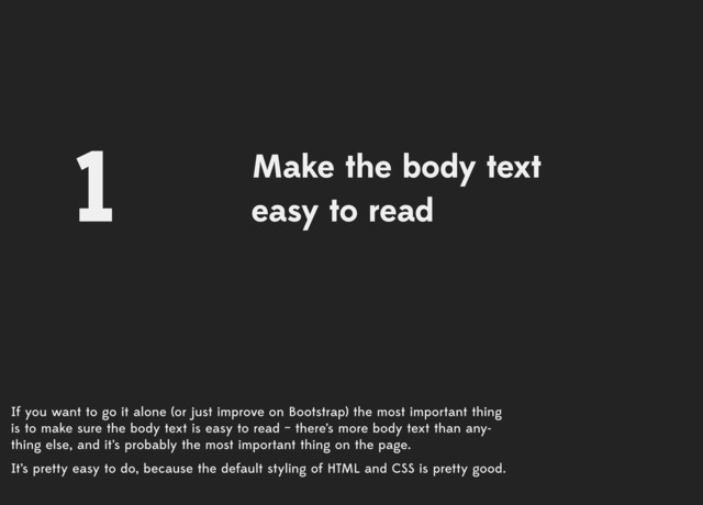 If you want to go it alone (or just improve on Bootstrap) the most important thing
is to make sure the body text is easy to read – there’s more body text than any­
thing else, and it’s probably the most important thing on the page.
It’s pretty easy to do, because the default styling of HTML and CSS is pretty good.
Make the body text
easy to read
1
