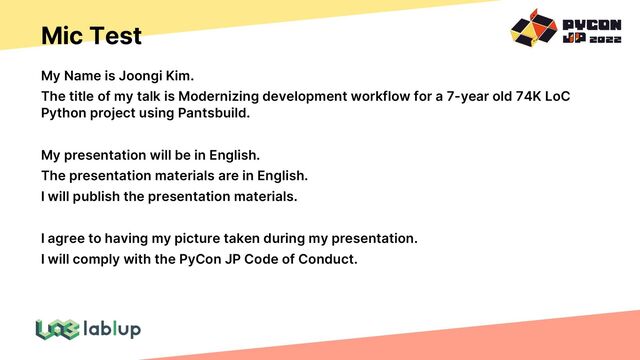 Mic Test
My Name is Joongi Kim.
The title of my talk is Modernizing development workflow for a 7-year old 74K LoC
Python project using Pantsbuild.
My presentation will be in English.
The presentation materials are in English.
I will publish the presentation materials.
I agree to having my picture taken during my presentation.
I will comply with the PyCon JP Code of Conduct.
