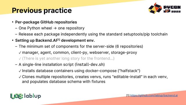 Previous practice
• Per-package GitHub repositories
One Python wheel → one repository
Release each package independently using the standard setuptools/pip toolchain
• Setting up Backend.AI[1] development env.
The minimum set of components for the server-side (6 repositories)
✓ manager, agent, common, client-py, webserver, storage-proxy
✓ (There is yet another long story for the frontend...)
A single-line installation script (install-dev.sh)
✓ Installs database containers using docker-compose ("halfstack")
✓ Clones multiple repositories, creates venvs, runs "editable-install" in each venv,
and populates database schema with fixtures
[1] https://github.com/lablup/backend.ai
