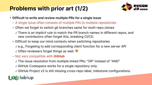 Problems with prior art (1/2)
• Difficult to write and review multiple PRs for a single issue
A single issue often consists of multiple PRs to multiple repositories
Often we forget to switch git branches same for multi-repo clones
✓ There is an implicit rule to match the PR branch names in different repos, and
new contributors often forget this, breaking CI/CD.
Difficult to keep our mind contexts when switching repositories
✓ e.g., Forgeting to add corresponding client function for a new server API
✓ Often reviewers forget things as well. 🤯
Not very compatible with GitHub
✓ The issue resolution from multiple linked PRs: "OR" instead of "AND"
✓ GitHub Codespace works for a single repository only.
✓ GitHub Project v2 is still missing cross-repo label, milestone configurations.
