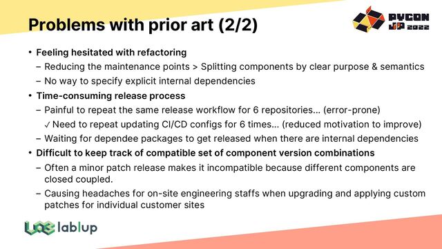 Problems with prior art (2/2)
• Feeling hesitated with refactoring
Reducing the maintenance points > Splitting components by clear purpose & semantics
No way to specify explicit internal dependencies
• Time-consuming release process
Painful to repeat the same release workflow for 6 repositories... (error-prone)
✓ Need to repeat updating CI/CD configs for 6 times... (reduced motivation to improve)
Waiting for dependee packages to get released when there are internal dependencies
• Difficult to keep track of compatible set of component version combinations
Often a minor patch release makes it incompatible because different components are
closed coupled.
Causing headaches for on-site engineering staffs when upgrading and applying custom
patches for individual customer sites
