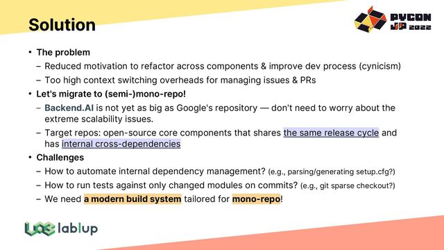Solution
• The problem
Reduced motivation to refactor across components & improve dev process (cynicism)
Too high context switching overheads for managing issues & PRs
• Let's migrate to (semi-)mono-repo!
Backend.AI is not yet as big as Google's repository — don't need to worry about the
extreme scalability issues.
Target repos: open-source core components that shares the same release cycle and
has internal cross-dependencies
• Challenges
How to automate internal dependency management? (e.g., parsing/generating setup.cfg?)
How to run tests against only changed modules on commits? (e.g., git sparse checkout?)
We need a modern build system tailored for mono-repo!

