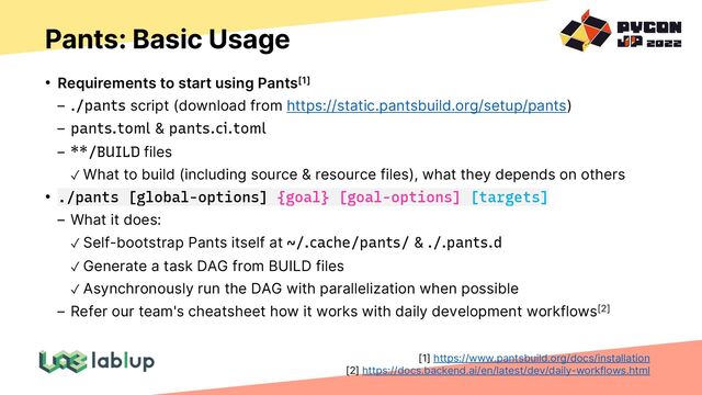 Pants: Basic Usage
• Requirements to start using Pants[1]
./pants script (download from https://static.pantsbuild.org/setup/pants)
pants.toml & pants.ci.toml
**/BUILD files
✓ What to build (including source & resource files), what they depends on others
• ./pants [global-options] {goal} [goal-options] [targets]
What it does:
✓ Self-bootstrap Pants itself at ~/.cache/pants/ & ./.pants.d
✓ Generate a task DAG from BUILD files
✓ Asynchronously run the DAG with parallelization when possible
Refer our team's cheatsheet how it works with daily development workflows[2]
[1] https://www.pantsbuild.org/docs/installation
[2] https://docs.backend.ai/en/latest/dev/daily-workflows.html
