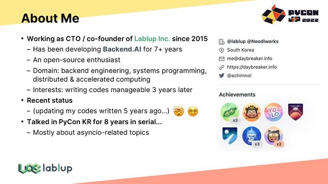 About Me
• Working as CTO / co-founder of Lablup Inc. since 2015
Has been developing Backend.AI for 7+ years
An open-source enthusiast
Domain: backend engineering, systems programming,
distributed & accelerated computing
Interests: writing codes manageable 3 years later
• Recent status
(updating my codes written 5 years ago...)
• Talked in PyCon KR for 8 years in serial...
Mostly about asyncio-related topics
🤯 😵💫
