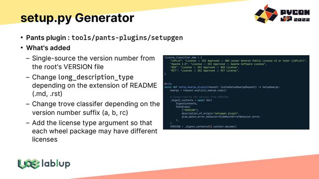 setup.py Generator
• Pants plugin : tools/pants-plugins/setupgen
• What's added
Single-source the version number from
the root's VERSION file
Change long_description_type
depending on the extension of README
(.md, .rst)
Change trove classifer depending on the
version number suffix (a, b, rc)
Add the license type argument so that
each wheel package may have different
licenses
