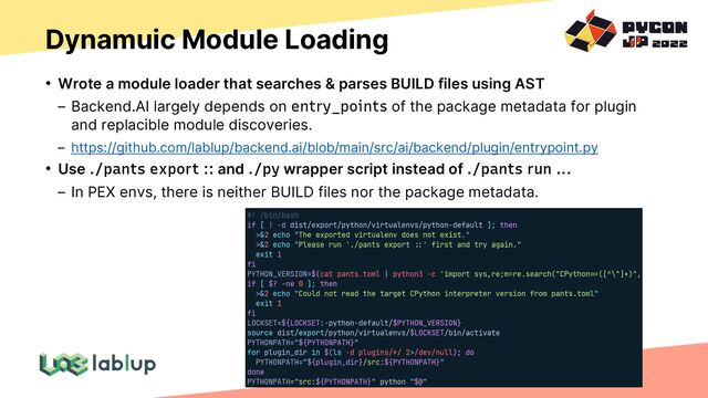 Dynamuic Module Loading
• Wrote a module loader that searches & parses BUILD files using AST
Backend.AI largely depends on entry_points of the package metadata for plugin
and replacible module discoveries.
https://github.com/lablup/backend.ai/blob/main/src/ai/backend/plugin/entrypoint.py
• Use ./pants export :: and ./py wrapper script instead of ./pants run ...
In PEX envs, there is neither BUILD files nor the package metadata.
