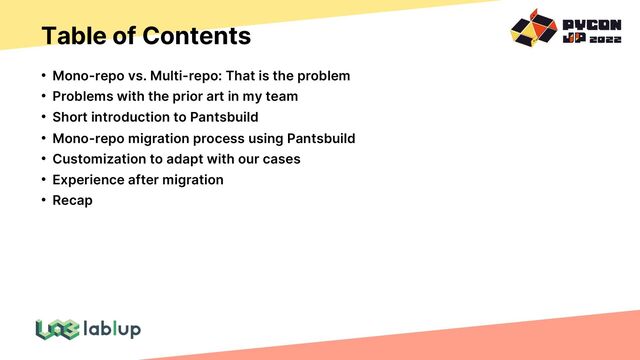 Table of Contents
• Mono-repo vs. Multi-repo: That is the problem
• Problems with the prior art in my team
• Short introduction to Pantsbuild
• Mono-repo migration process using Pantsbuild
• Customization to adapt with our cases
• Experience after migration
• Recap
