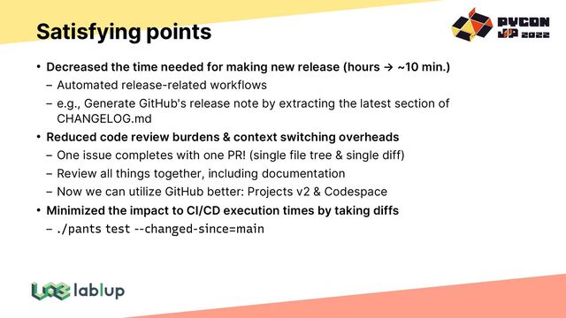 Satisfying points
• Decreased the time needed for making new release (hours → ~10 min.)
Automated release-related workflows
e.g., Generate GitHub's release note by extracting the latest section of
CHANGELOG.md
• Reduced code review burdens & context switching overheads
One issue completes with one PR! (single file tree & single diff)
Review all things together, including documentation
Now we can utilize GitHub better: Projects v2 & Codespace
• Minimized the impact to CI/CD execution times by taking diffs
./pants test --changed-since=main
