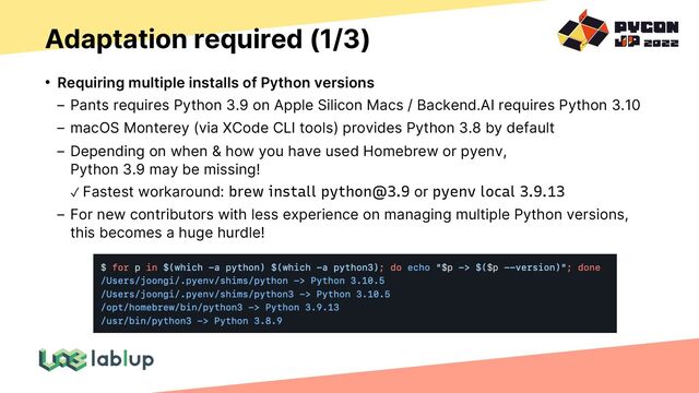 Adaptation required (1/3)
• Requiring multiple installs of Python versions
Pants requires Python 3.9 on Apple Silicon Macs / Backend.AI requires Python 3.10
macOS Monterey (via XCode CLI tools) provides Python 3.8 by default
Depending on when & how you have used Homebrew or pyenv,
Python 3.9 may be missing!
✓ Fastest workaround: brew install python@3.9 or pyenv local 3.9.13
For new contributors with less experience on managing multiple Python versions,
this becomes a huge hurdle!
