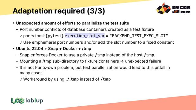 Adaptation required (3/3)
• Unexpected amount of efforts to parallelize the test suite
Port number conflicts of database containers created as a test fixture
✓ pants.toml: [pytest].execution_slot_var = "BACKEND_TEST_EXEC_SLOT"
✓ Use emphemeral port numbers and/or add the slot number to a fixed constant
• Ubuntu 22.04 + Snap + Docker + /tmp
Snap enforces Docker to use a private /tmp instead of the host /tmp.
Mounting a /tmp sub-directory to fixture containers → unexpected failure
It is not Pants-own problem, but test parallelization would lead to this pitfall in
many cases.
✓ Workaround by using ./.tmp instead of /tmp
