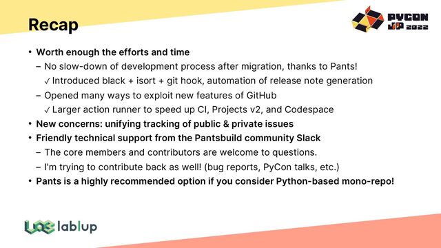 Recap
• Worth enough the efforts and time
No slow-down of development process after migration, thanks to Pants!
✓ Introduced black + isort + git hook, automation of release note generation
Opened many ways to exploit new features of GitHub
✓ Larger action runner to speed up CI, Projects v2, and Codespace
• New concerns: unifying tracking of public & private issues
• Friendly technical support from the Pantsbuild community Slack
The core members and contributors are welcome to questions.
I'm trying to contribute back as well! (bug reports, PyCon talks, etc.)
• Pants is a highly recommended option if you consider Python-based mono-repo!
